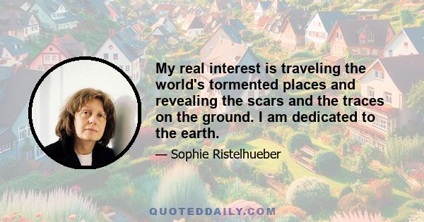 My real interest is traveling the world's tormented places and revealing the scars and the traces on the ground. I am dedicated to the earth.