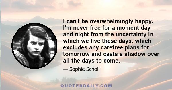 I can't be overwhelmingly happy. I'm never free for a moment day and night from the uncertainty in which we live these days, which excludes any carefree plans for tomorrow and casts a shadow over all the days to come.