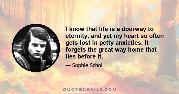 I know that life is a doorway to eternity, and yet my heart so often gets lost in petty anxieties. It forgets the great way home that lies before it.