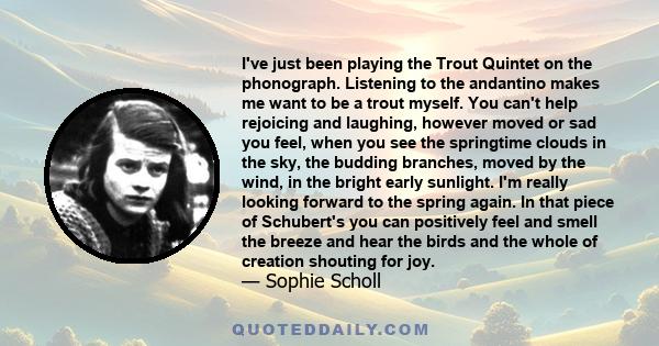 I've just been playing the Trout Quintet on the phonograph. Listening to the andantino makes me want to be a trout myself. You can't help rejoicing and laughing, however moved or sad you feel, when you see the