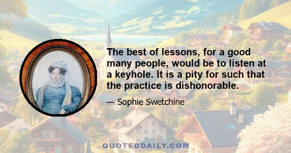 The best of lessons, for a good many people, would be to listen at a keyhole. It is a pity for such that the practice is dishonorable.