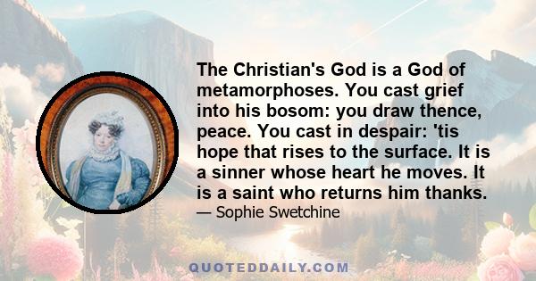 The Christian's God is a God of metamorphoses. You cast grief into his bosom: you draw thence, peace. You cast in despair: 'tis hope that rises to the surface. It is a sinner whose heart he moves. It is a saint who