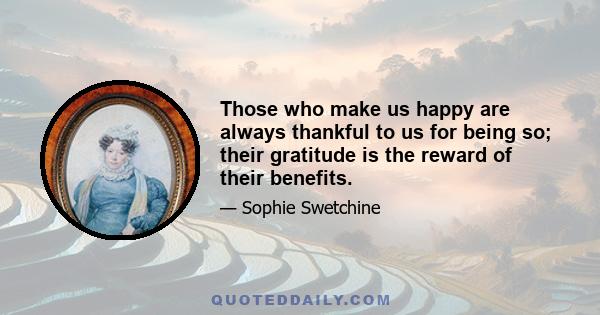 Those who make us happy are always thankful to us for being so; their gratitude is the reward of their benefits.