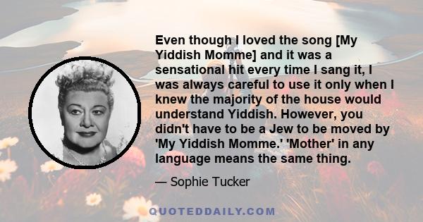 Even though I loved the song [My Yiddish Momme] and it was a sensational hit every time I sang it, I was always careful to use it only when I knew the majority of the house would understand Yiddish. However, you didn't