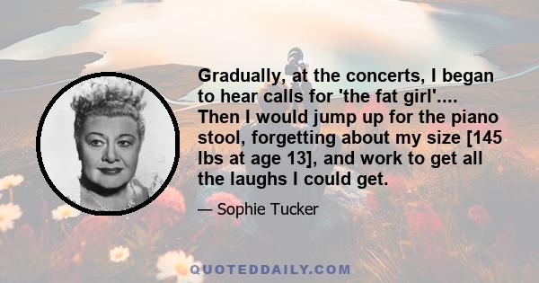 Gradually, at the concerts, I began to hear calls for 'the fat girl'.... Then I would jump up for the piano stool, forgetting about my size [145 lbs at age 13], and work to get all the laughs I could get.