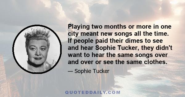 Playing two months or more in one city meant new songs all the time. If people paid their dimes to see and hear Sophie Tucker, they didn't want to hear the same songs over and over or see the same clothes.