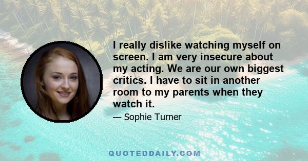 I really dislike watching myself on screen. I am very insecure about my acting. We are our own biggest critics. I have to sit in another room to my parents when they watch it.