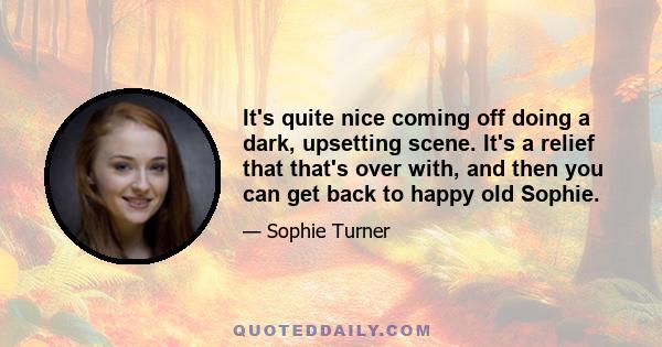 It's quite nice coming off doing a dark, upsetting scene. It's a relief that that's over with, and then you can get back to happy old Sophie.