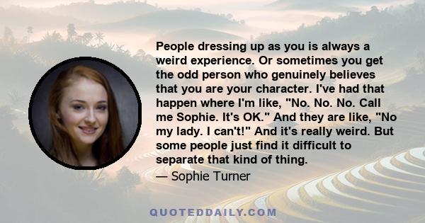 People dressing up as you is always a weird experience. Or sometimes you get the odd person who genuinely believes that you are your character. I've had that happen where I'm like, No. No. No. Call me Sophie. It's OK.