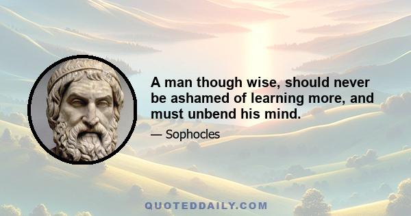 A man though wise, should never be ashamed of learning more, and must unbend his mind.