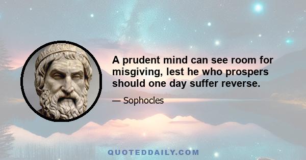 A prudent mind can see room for misgiving, lest he who prospers should one day suffer reverse.