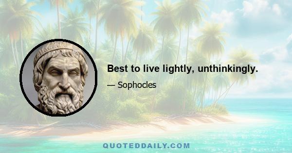 Best to live lightly, unthinkingly.