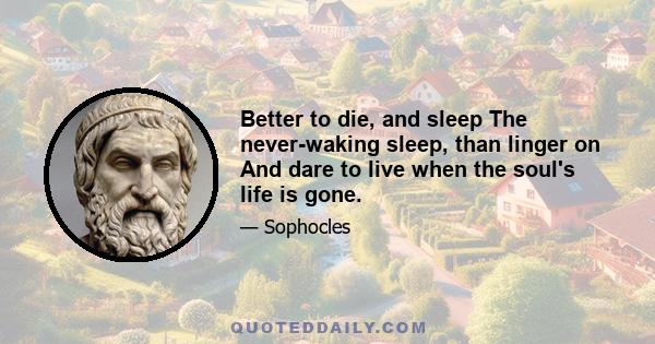 Better to die, and sleep The never-waking sleep, than linger on And dare to live when the soul's life is gone.