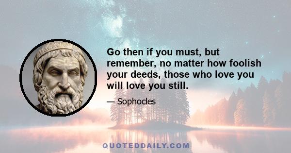 Go then if you must, but remember, no matter how foolish your deeds, those who love you will love you still.