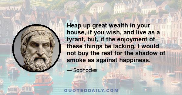 Heap up great wealth in your house, if you wish, and live as a tyrant, but, if the enjoyment of these things be lacking, I would not buy the rest for the shadow of smoke as against happiness.