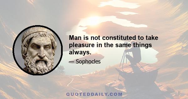 Man is not constituted to take pleasure in the same things always.