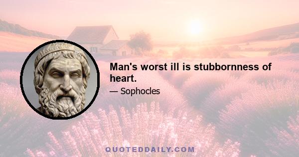 Man's worst ill is stubbornness of heart.