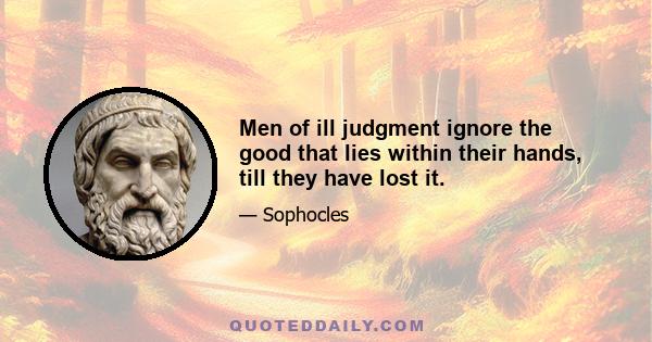 Men of ill judgment ignore the good that lies within their hands, till they have lost it.