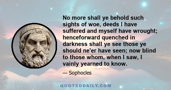 No more shall ye behold such sights of woe, deeds I have suffered and myself have wrought; henceforward quenched in darkness shall ye see those ye should ne'er have seen; now blind to those whom, when I saw, I vainly