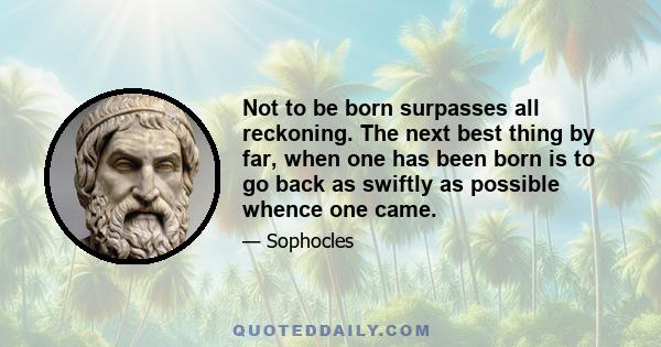 Not to be born surpasses all reckoning. The next best thing by far, when one has been born is to go back as swiftly as possible whence one came.