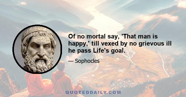 Of no mortal say, 'That man is happy,' till vexed by no grievous ill he pass Life's goal.