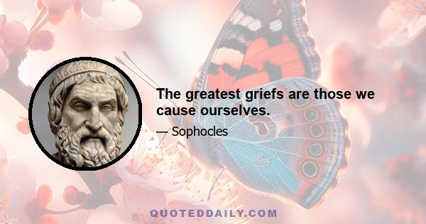 The greatest griefs are those we cause ourselves.