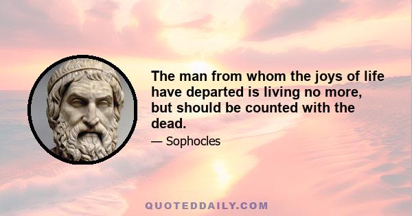 The man from whom the joys of life have departed is living no more, but should be counted with the dead.