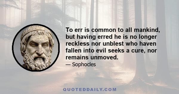 To err is common to all mankind, but having erred he is no longer reckless nor unblest who haven fallen into evil seeks a cure, nor remains unmoved.