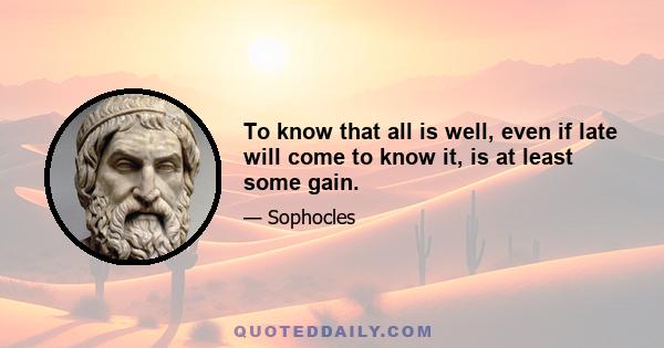 To know that all is well, even if late will come to know it, is at least some gain.