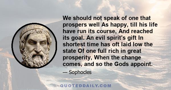 We should not speak of one that prospers well As happy, till his life have run its course, And reached its goal. An evil spirit's gift In shortest time has oft laid low the state Of one full rich in great prosperity,