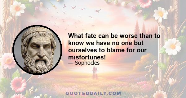 What fate can be worse than to know we have no one but ourselves to blame for our misfortunes!