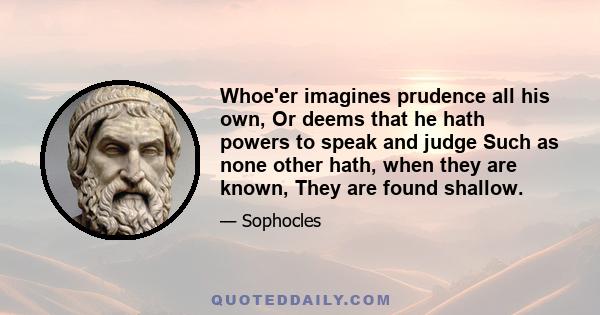 Whoe'er imagines prudence all his own, Or deems that he hath powers to speak and judge Such as none other hath, when they are known, They are found shallow.