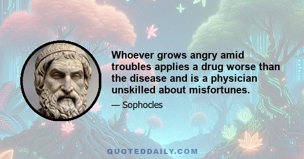 Whoever grows angry amid troubles applies a drug worse than the disease and is a physician unskilled about misfortunes.