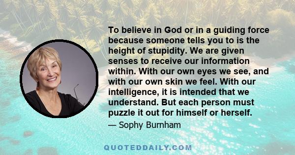 To believe in God or in a guiding force because someone tells you to is the height of stupidity. We are given senses to receive our information within. With our own eyes we see, and with our own skin we feel. With our