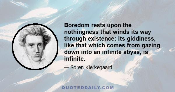 Boredom rests upon the nothingness that winds its way through existence; its giddiness, like that which comes from gazing down into an infinite abyss, is infinite.