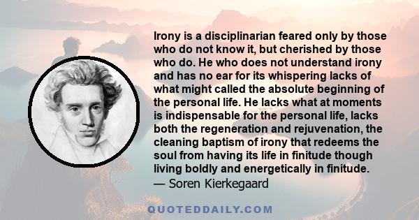 Irony is a disciplinarian feared only by those who do not know it, but cherished by those who do. He who does not understand irony and has no ear for its whispering lacks of what might called the absolute beginning of