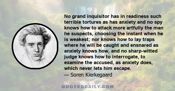 No grand inquisitor has in readiness such terrible tortures as has anxiety and no spy knows how to attack more artfully the man he suspects, choosing the instant when he is weakest; nor knows how to lay traps where he