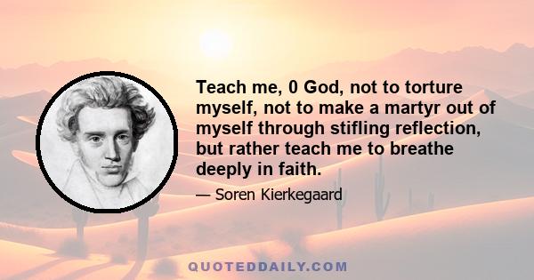 Teach me, 0 God, not to torture myself, not to make a martyr out of myself through stifling reflection, but rather teach me to breathe deeply in faith.