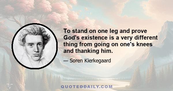 To stand on one leg and prove God's existence is a very different thing from going on one's knees and thanking him.