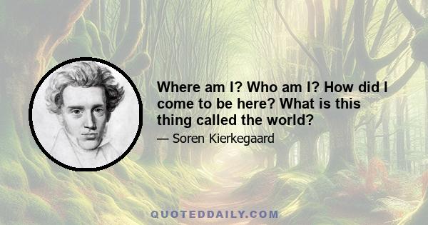 Where am I? Who am I? How did I come to be here? What is this thing called the world? How did I come into the world? Why was I not consulted? And If I am compelled to take part in it, where is the director? I want to