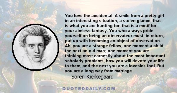 You love the accidental. A smile from a pretty girl in an interesting situation, a stolen glance, that is what you are hunting for, that is a motif for your aimless fantasy. You who always pride yourself on being an