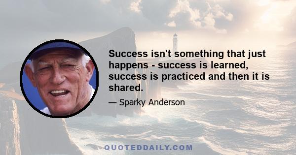 Success isn't something that just happens - success is learned, success is practiced and then it is shared.