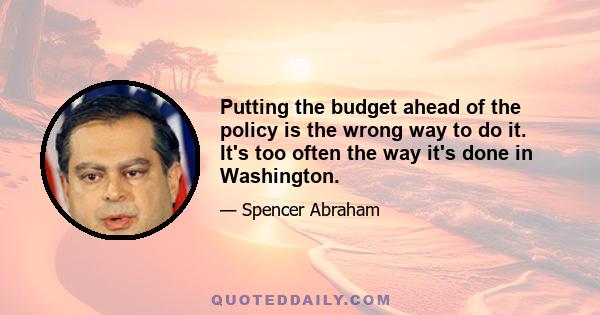 Putting the budget ahead of the policy is the wrong way to do it. It's too often the way it's done in Washington.