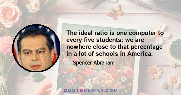 The ideal ratio is one computer to every five students; we are nowhere close to that percentage in a lot of schools in America.