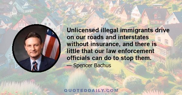 Unlicensed illegal immigrants drive on our roads and interstates without insurance, and there is little that our law enforcement officials can do to stop them.