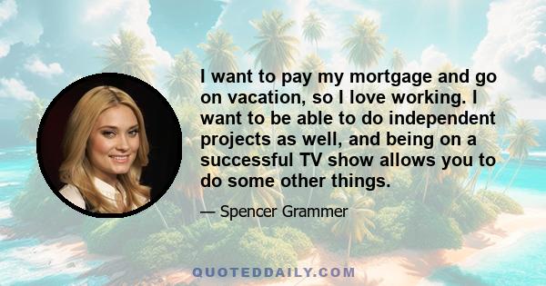 I want to pay my mortgage and go on vacation, so I love working. I want to be able to do independent projects as well, and being on a successful TV show allows you to do some other things.