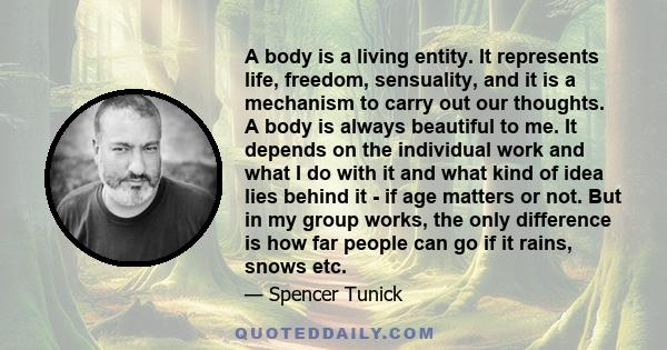 A body is a living entity. It represents life, freedom, sensuality, and it is a mechanism to carry out our thoughts. A body is always beautiful to me. It depends on the individual work and what I do with it and what