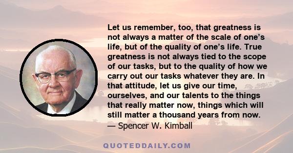 Let us remember, too, that greatness is not always a matter of the scale of one’s life, but of the quality of one’s life. True greatness is not always tied to the scope of our tasks, but to the quality of how we carry