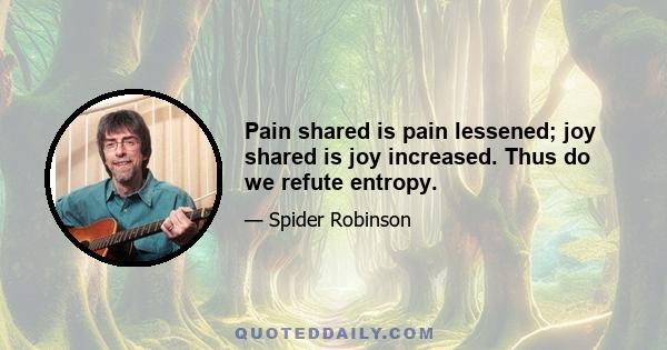 Pain shared is pain lessened; joy shared is joy increased. Thus do we refute entropy.