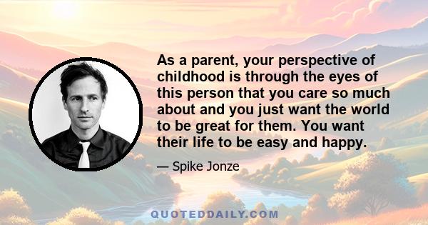 As a parent, your perspective of childhood is through the eyes of this person that you care so much about and you just want the world to be great for them. You want their life to be easy and happy.